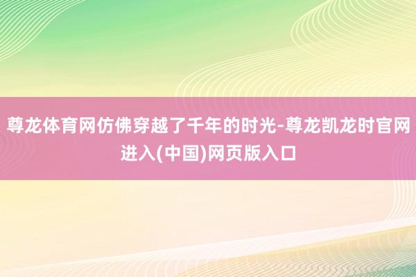 尊龙体育网仿佛穿越了千年的时光-尊龙凯龙时官网进入(中国)网页版入口