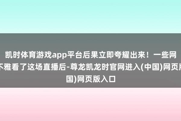 凯时体育游戏app平台后果立即夸耀出来！一些网友在不雅看了这场直播后-尊龙凯龙时官网进入(中国)网页版入口