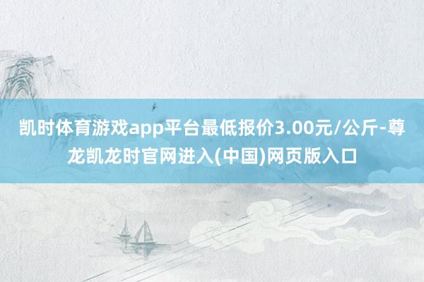 凯时体育游戏app平台最低报价3.00元/公斤-尊龙凯龙时官网进入(中国)网页版入口