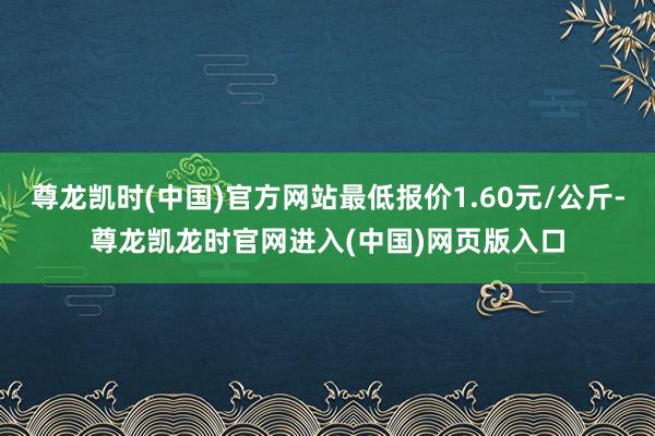 尊龙凯时(中国)官方网站最低报价1.60元/公斤-尊龙凯龙时官网进入(中国)网页版入口