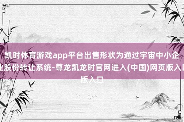 凯时体育游戏app平台出售形状为通过宇宙中小企业股份转让系统-尊龙凯龙时官网进入(中国)网页版入口