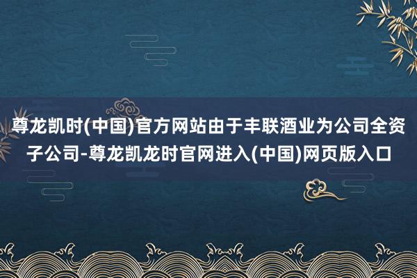 尊龙凯时(中国)官方网站由于丰联酒业为公司全资子公司-尊龙凯龙时官网进入(中国)网页版入口