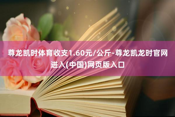 尊龙凯时体育收支1.60元/公斤-尊龙凯龙时官网进入(中国)网页版入口