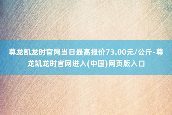 尊龙凯龙时官网当日最高报价73.00元/公斤-尊龙凯龙时官网进入(中国)网页版入口