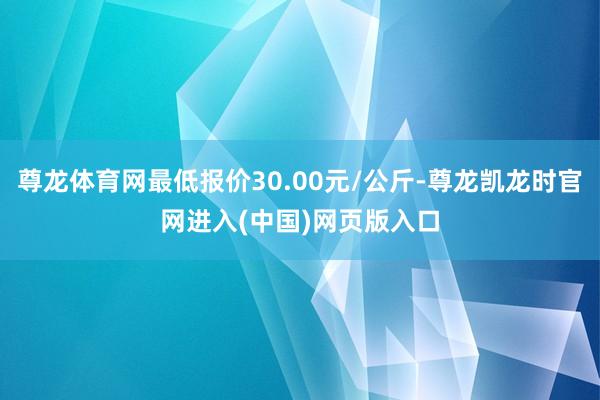 尊龙体育网最低报价30.00元/公斤-尊龙凯龙时官网进入(中国)网页版入口