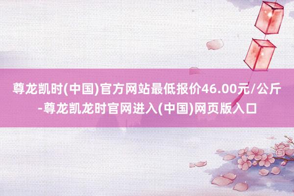 尊龙凯时(中国)官方网站最低报价46.00元/公斤-尊龙凯龙时官网进入(中国)网页版入口