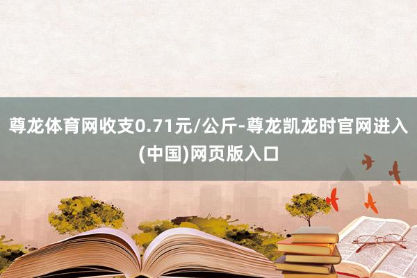 尊龙体育网收支0.71元/公斤-尊龙凯龙时官网进入(中国)网页版入口