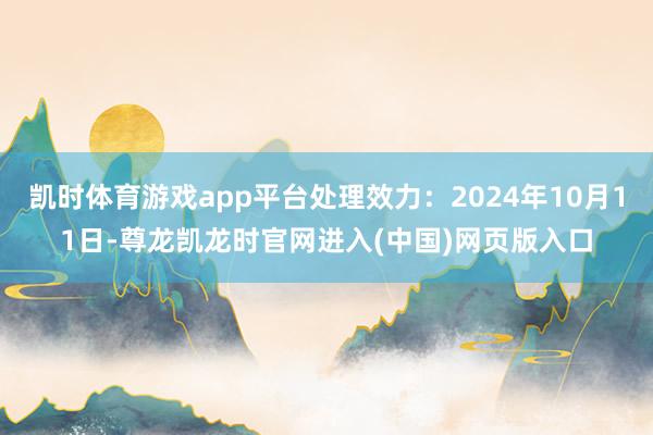 凯时体育游戏app平台处理效力：2024年10月11日-尊龙凯龙时官网进入(中国)网页版入口