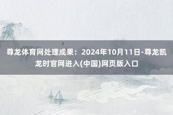 尊龙体育网处理成果：2024年10月11日-尊龙凯龙时官网进入(中国)网页版入口