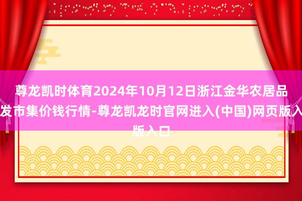 尊龙凯时体育2024年10月12日浙江金华农居品批发市集价钱行情-尊龙凯龙时官网进入(中国)网页版入口