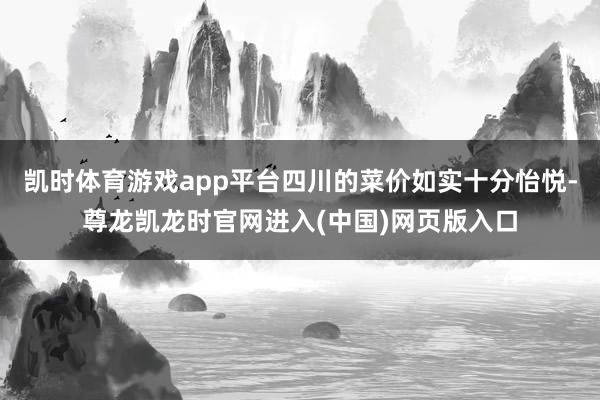 凯时体育游戏app平台四川的菜价如实十分怡悦-尊龙凯龙时官网进入(中国)网页版入口