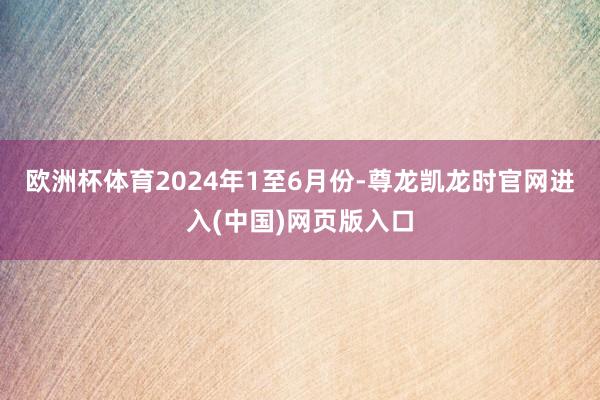 欧洲杯体育　　2024年1至6月份-尊龙凯龙时官网进入(中国)网页版入口