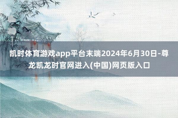 凯时体育游戏app平台末端2024年6月30日-尊龙凯龙时官网进入(中国)网页版入口