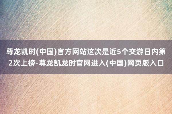 尊龙凯时(中国)官方网站这次是近5个交游日内第2次上榜-尊龙凯龙时官网进入(中国)网页版入口