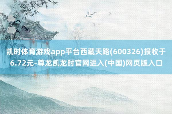 凯时体育游戏app平台西藏天路(600326)报收于6.72元-尊龙凯龙时官网进入(中国)网页版入口