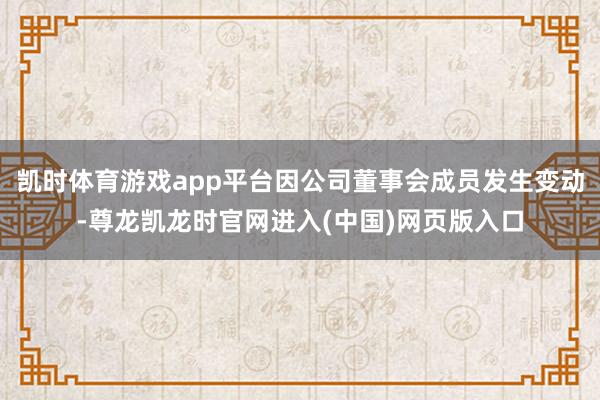 凯时体育游戏app平台因公司董事会成员发生变动-尊龙凯龙时官网进入(中国)网页版入口