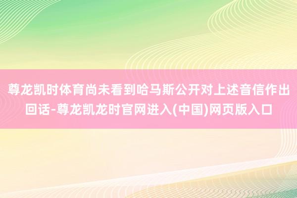 尊龙凯时体育尚未看到哈马斯公开对上述音信作出回话-尊龙凯龙时官网进入(中国)网页版入口