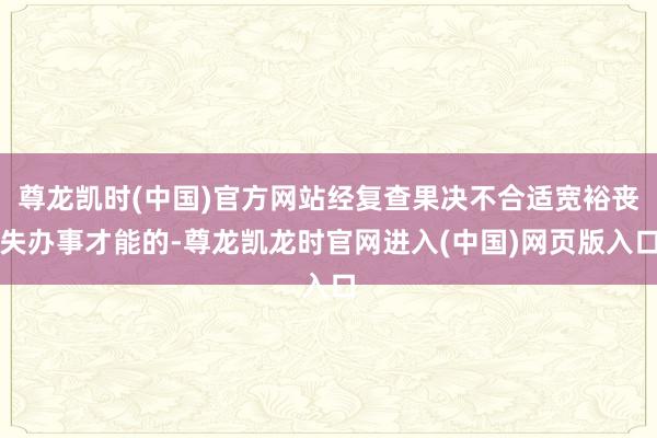 尊龙凯时(中国)官方网站经复查果决不合适宽裕丧失办事才能的-尊龙凯龙时官网进入(中国)网页版入口