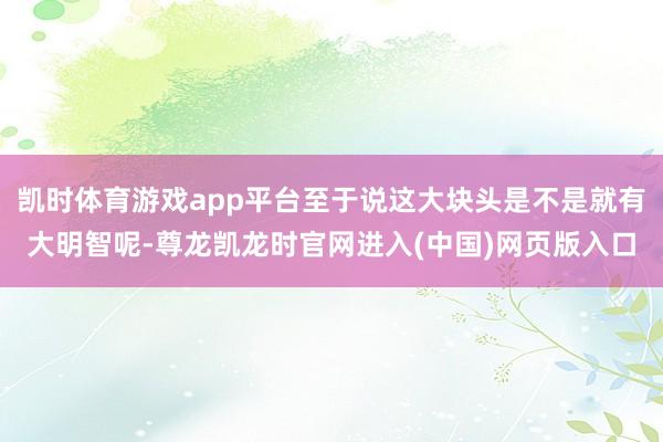 凯时体育游戏app平台至于说这大块头是不是就有大明智呢-尊龙凯龙时官网进入(中国)网页版入口