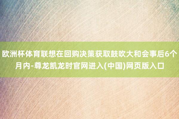 欧洲杯体育联想在回购决策获取鼓吹大和会事后6个月内-尊龙凯龙时官网进入(中国)网页版入口