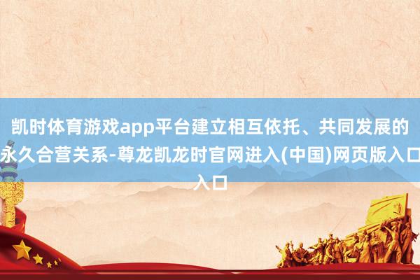 凯时体育游戏app平台建立相互依托、共同发展的永久合营关系-尊龙凯龙时官网进入(中国)网页版入口