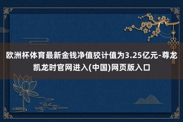 欧洲杯体育最新金钱净值狡计值为3.25亿元-尊龙凯龙时官网进入(中国)网页版入口