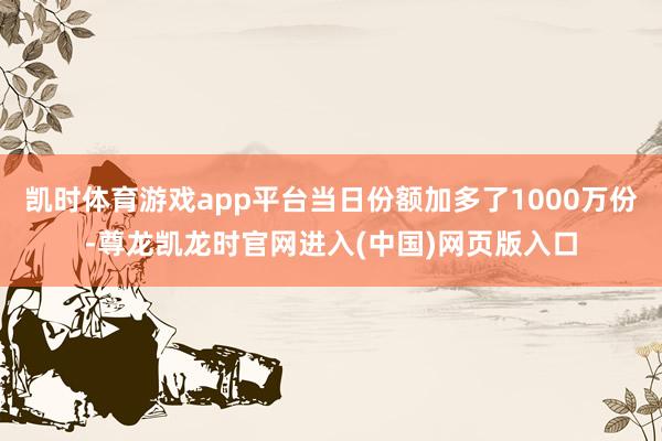 凯时体育游戏app平台当日份额加多了1000万份-尊龙凯龙时官网进入(中国)网页版入口