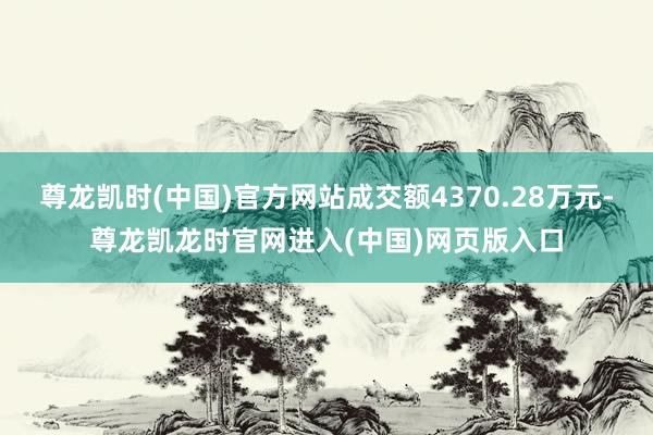 尊龙凯时(中国)官方网站成交额4370.28万元-尊龙凯龙时官网进入(中国)网页版入口