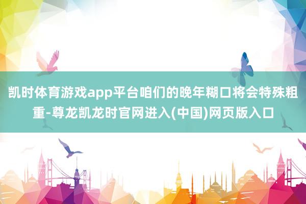 凯时体育游戏app平台咱们的晚年糊口将会特殊粗重-尊龙凯龙时官网进入(中国)网页版入口