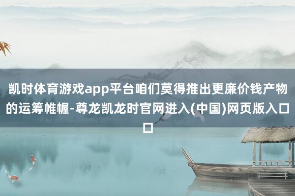 凯时体育游戏app平台咱们莫得推出更廉价钱产物的运筹帷幄-尊龙凯龙时官网进入(中国)网页版入口