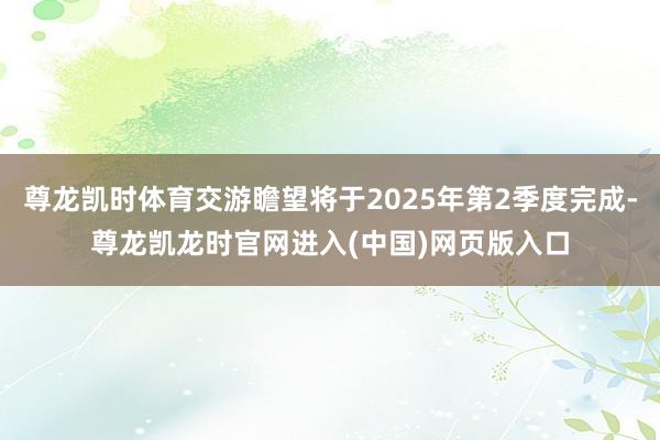 尊龙凯时体育交游瞻望将于2025年第2季度完成-尊龙凯龙时官网进入(中国)网页版入口