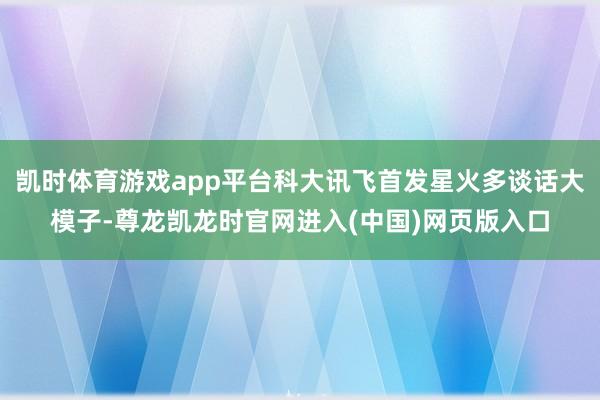 凯时体育游戏app平台科大讯飞首发星火多谈话大模子-尊龙凯龙时官网进入(中国)网页版入口