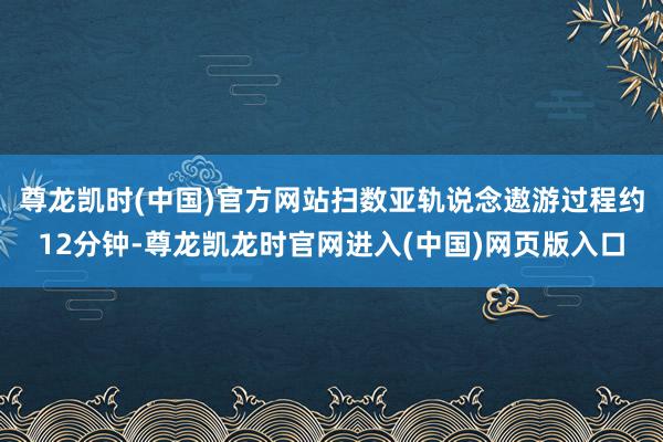 尊龙凯时(中国)官方网站扫数亚轨说念遨游过程约12分钟-尊龙凯龙时官网进入(中国)网页版入口