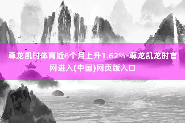 尊龙凯时体育近6个月上升1.62%-尊龙凯龙时官网进入(中国)网页版入口