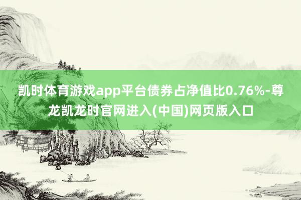 凯时体育游戏app平台债券占净值比0.76%-尊龙凯龙时官网进入(中国)网页版入口