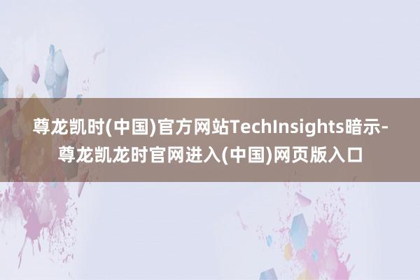 尊龙凯时(中国)官方网站TechInsights暗示-尊龙凯龙时官网进入(中国)网页版入口