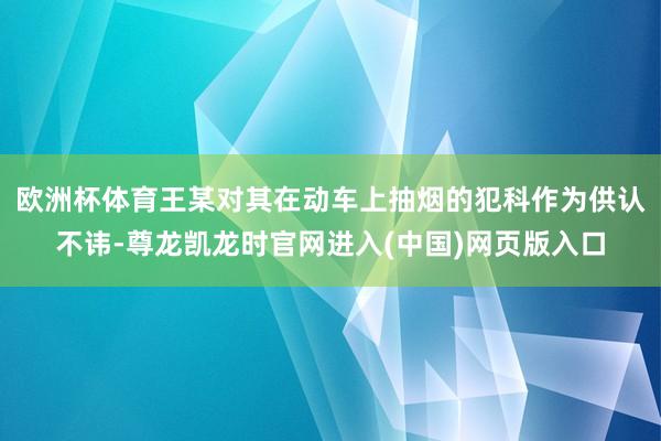 欧洲杯体育王某对其在动车上抽烟的犯科作为供认不讳-尊龙凯龙时官网进入(中国)网页版入口