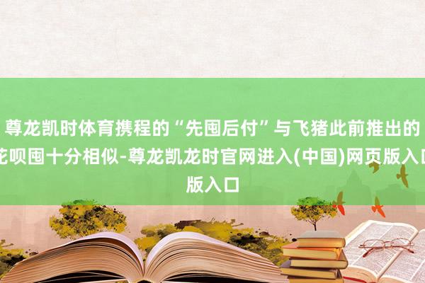 尊龙凯时体育携程的“先囤后付”与飞猪此前推出的花呗囤十分相似-尊龙凯龙时官网进入(中国)网页版入口