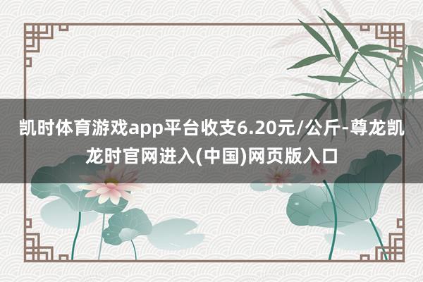 凯时体育游戏app平台收支6.20元/公斤-尊龙凯龙时官网进入(中国)网页版入口