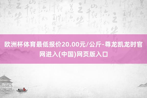 欧洲杯体育最低报价20.00元/公斤-尊龙凯龙时官网进入(中国)网页版入口