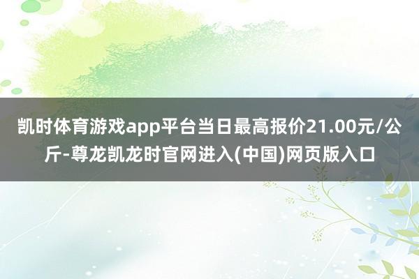 凯时体育游戏app平台当日最高报价21.00元/公斤-尊龙凯龙时官网进入(中国)网页版入口