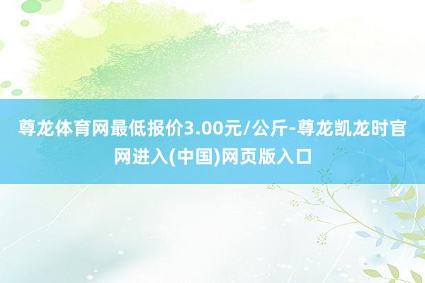 尊龙体育网最低报价3.00元/公斤-尊龙凯龙时官网进入(中国)网页版入口