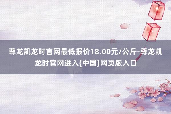 尊龙凯龙时官网最低报价18.00元/公斤-尊龙凯龙时官网进入(中国)网页版入口