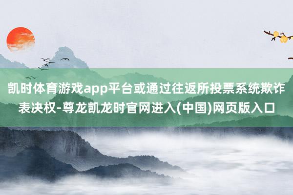 凯时体育游戏app平台或通过往返所投票系统欺诈表决权-尊龙凯龙时官网进入(中国)网页版入口