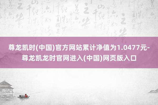 尊龙凯时(中国)官方网站累计净值为1.0477元-尊龙凯龙时官网进入(中国)网页版入口