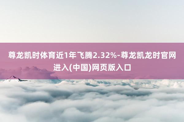 尊龙凯时体育近1年飞腾2.32%-尊龙凯龙时官网进入(中国)网页版入口