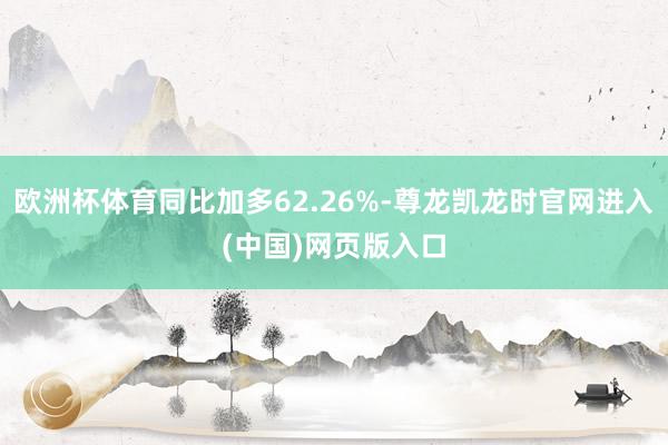 欧洲杯体育同比加多62.26%-尊龙凯龙时官网进入(中国)网页版入口