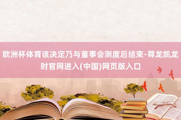 欧洲杯体育该决定乃与董事会测度后结束-尊龙凯龙时官网进入(中国)网页版入口