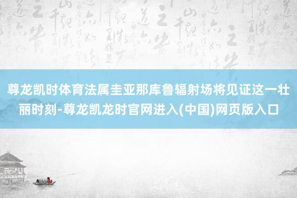 尊龙凯时体育法属圭亚那库鲁辐射场将见证这一壮丽时刻-尊龙凯龙时官网进入(中国)网页版入口