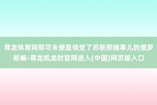 尊龙体育网那可未便是领受了苏联那摊事儿的俄罗斯嘛-尊龙凯龙时官网进入(中国)网页版入口